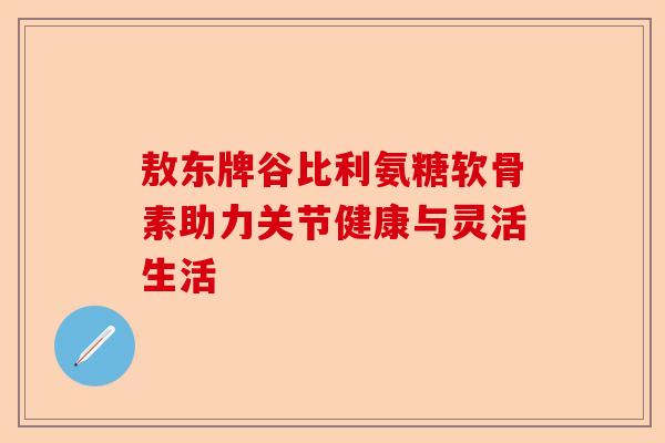 敖东牌谷比利氨糖软骨素助力关节健康与灵活生活