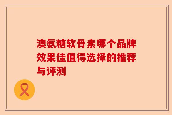 澳氨糖软骨素哪个品牌效果佳值得选择的推荐与评测 澳氨糖软骨素哪个品牌效果佳值得选择的推荐与评测