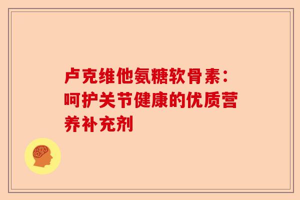 卢克维他氨糖软骨素:呵护关节健康的优质营养补充剂 卢克维他氨糖软骨素:呵护关节健康的优质营养补充剂