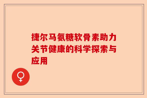 捷尔马氨糖软骨素助力关节健康的科学探索与应用