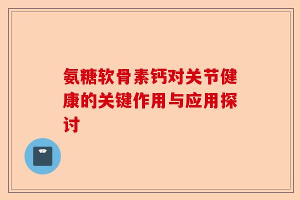 氨糖软骨素钙对关节健康的关键作用与应用探讨 氨糖软骨素钙对关节健康的关键作用与应用探讨