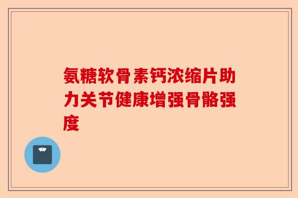 氨糖软骨素钙浓缩片助力关节健康增强骨骼强度