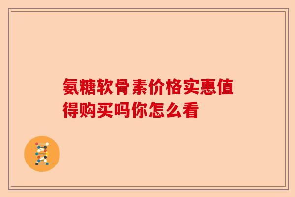 氨糖软骨素价格实惠值得购买吗你怎么看