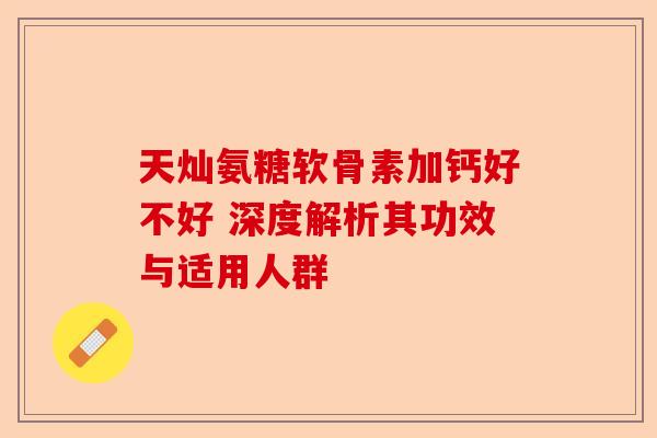 天灿氨糖软骨素加钙好不好 深度解析其功效与适用人群