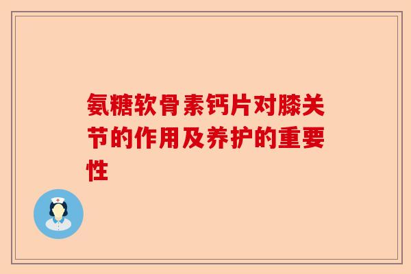 氨糖软骨素钙片对膝关节的作用及养护的重要性