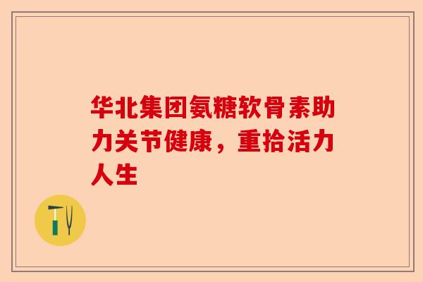 华北集团氨糖软骨素助力关节健康,重拾活力人生 华北集团氨糖软骨素助力关节健康,重拾活力人生
