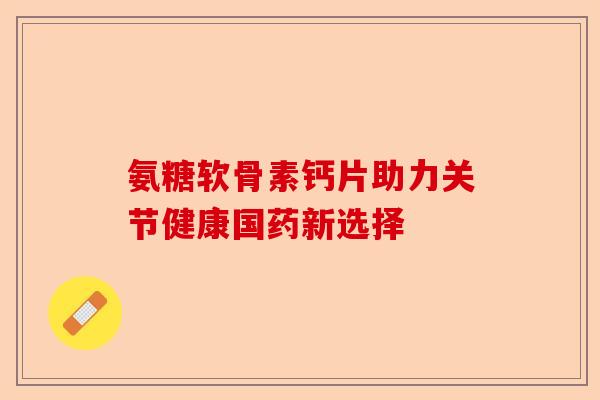 氨糖软骨素钙片助力关节健康国药新选择