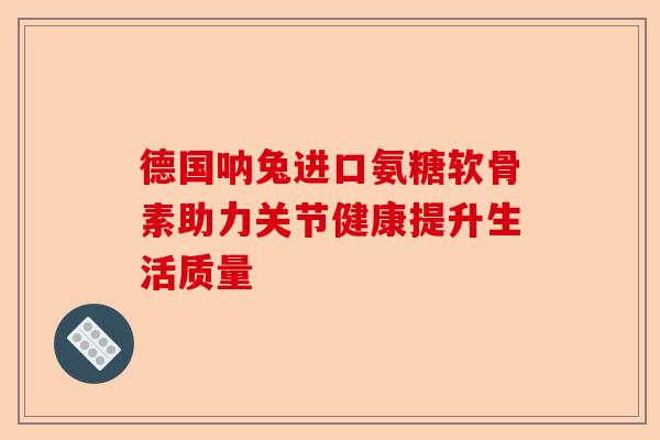 德国呐兔进口氨糖软骨素助力关节健康提升生活质量