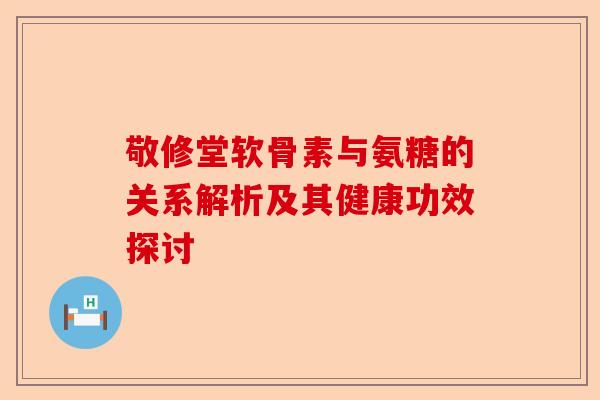 敬修堂软骨素与氨糖的关系解析及其健康功效探讨