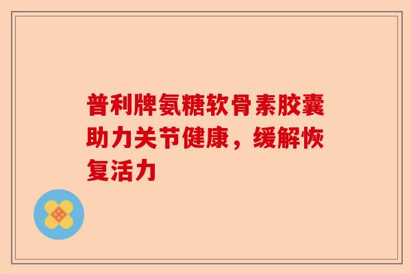 普利牌氨糖软骨素胶囊助力关节健康，缓解恢复活力