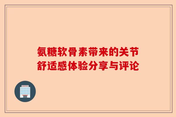 氨糖软骨素带来的关节舒适感体验分享与评论