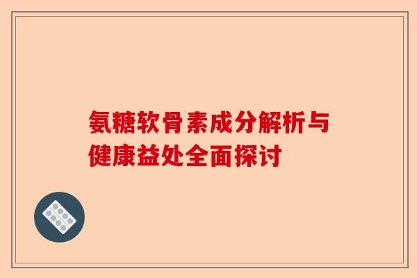 氨糖软骨素成分解析与健康益处全面探讨