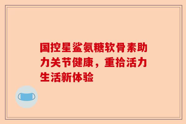 国控星鲨氨糖软骨素助力关节健康,重拾活力生活新体验 国控星鲨氨糖软骨素助力关节健康,重拾活力生活新体验