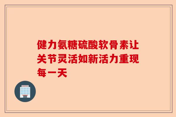 健力氨糖硫酸软骨素让关节灵活如新活力重现每一天