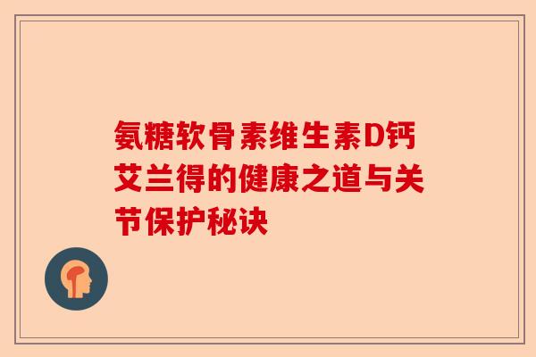 氨糖软骨素维生素D钙艾兰得的健康之道与关节保护秘诀