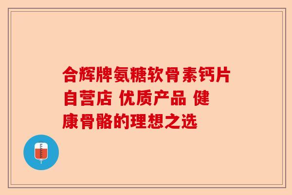 合辉牌氨糖软骨素钙片自营店 优质产品 健康骨骼的理想之选