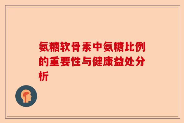 氨糖软骨素中氨糖比例的重要性与健康益处分析