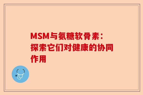 MSM与氨糖软骨素:探索它们对健康的协同作用 MSM与氨糖软骨素:探索它们对健康的协同作用