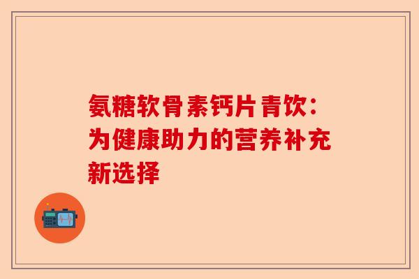 氨糖软骨素钙片青饮：为健康助力的营养补充新选择