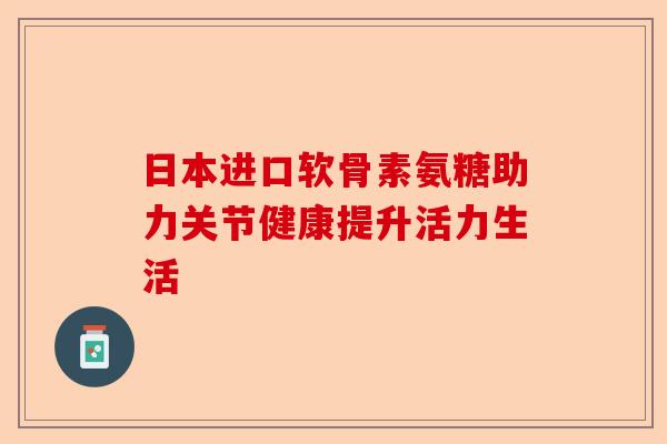 日本进口软骨素氨糖助力关节健康提升活力生活 日本进口软骨素氨糖助力关节健康提升活力生活