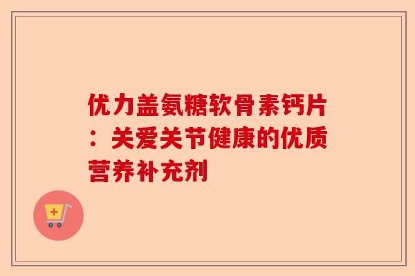 优力盖氨糖软骨素钙片:关爱关节健康的优质营养补充剂 优力盖氨糖软骨素钙片:关爱关节健康的优质营养补充剂