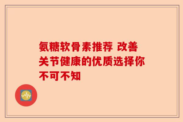 氨糖软骨素推荐 改善关节健康的优质选择你不可不知