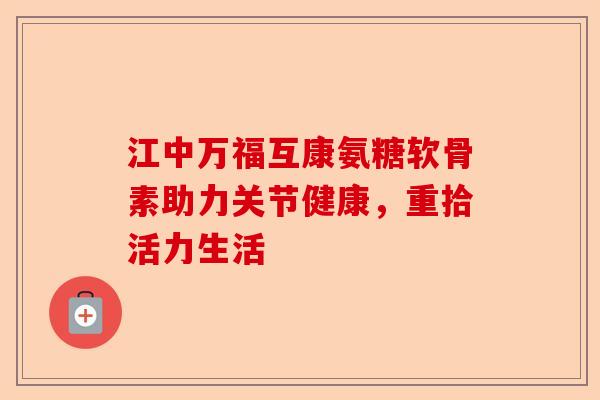 江中万福互康氨糖软骨素助力关节健康,重拾活力生活 江中万福互康氨糖软骨素助力关节健康,重拾活力生活