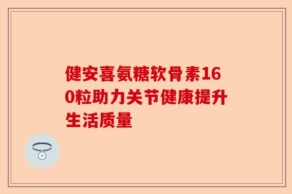 健安喜氨糖软骨素160粒助力关节健康提升生活质量