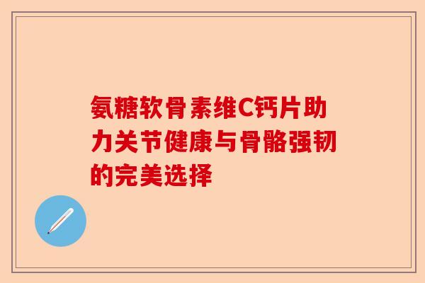 氨糖软骨素维C钙片助力关节健康与骨骼强韧的完美选择