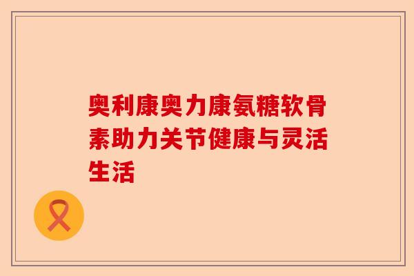 奥利康奥力康氨糖软骨素助力关节健康与灵活生活