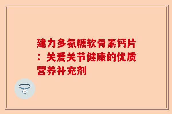 建力多氨糖软骨素钙片:关爱关节健康的优质营养补充剂 建力多氨糖软骨素钙片:关爱关节健康的优质营养补充剂