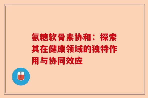 氨糖软骨素协和:探索其在健康领域的独特作用与协同效应 氨糖软骨素协和:探索其在健康领域的独特作用与协同效应