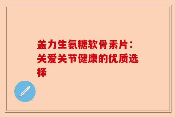 盖力生氨糖软骨素片：关爱关节健康的优质选择