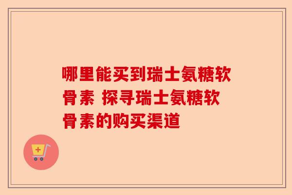 哪里能买到瑞士氨糖软骨素 探寻瑞士氨糖软骨素的购买渠道 哪里能买到瑞士氨糖软骨素 探寻瑞士氨糖软骨素的购买渠道