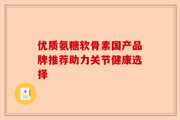 优质氨糖软骨素国产品牌推荐助力关节健康选择 优质氨糖软骨素国产品牌推荐助力关节健康选择