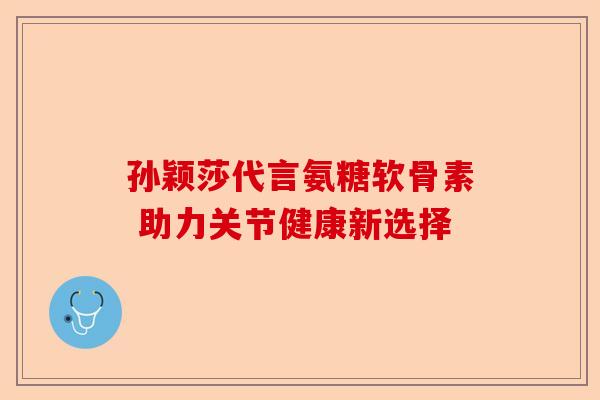 孙颖莎代言氨糖软骨素 助力关节健康新选择