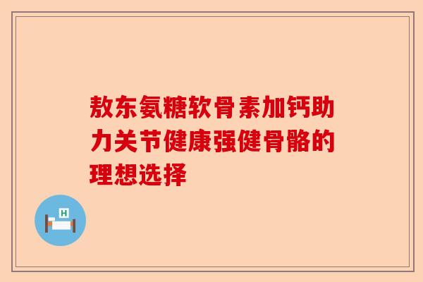 敖东氨糖软骨素加钙助力关节健康强健骨骼的理想选择