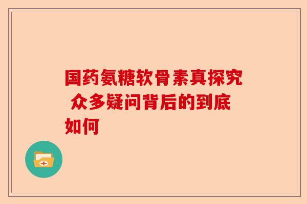 国药氨糖软骨素真探究 众多疑问背后的到底如何