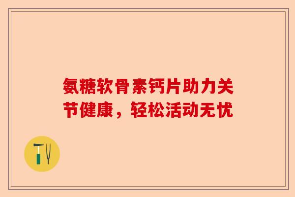 氨糖软骨素钙片助力关节健康，轻松活动无忧