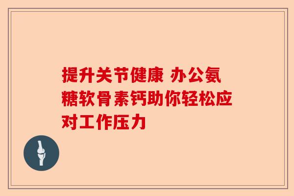 提升关节健康 办公氨糖软骨素钙助你轻松应对工作压力 提升关节健康 办公氨糖软骨素钙助你轻松应对工作压力