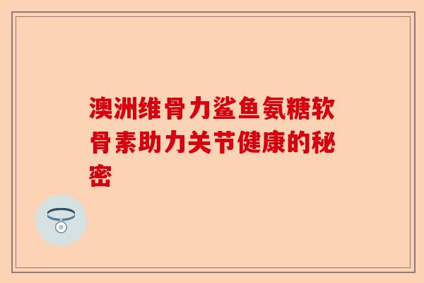 澳洲维骨力鲨鱼氨糖软骨素助力关节健康的秘密