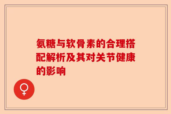 氨糖与软骨素的合理搭配解析及其对关节健康的影响 氨糖与软骨素的合理搭配解析及其对关节健康的影响