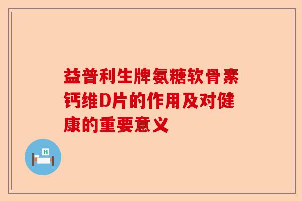益普利生牌氨糖软骨素钙维D片的作用及对健康的重要意义