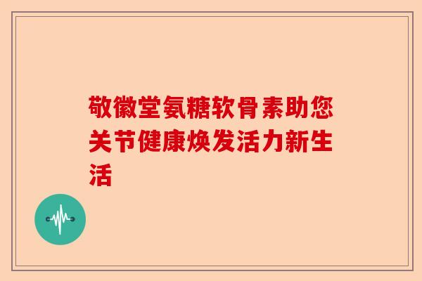 敬徽堂氨糖软骨素助您关节健康焕发活力新生活