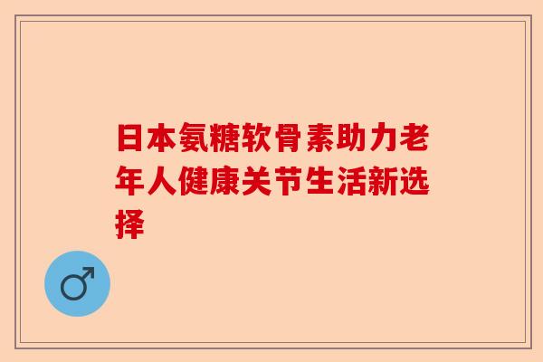 日本氨糖软骨素助力老年人健康关节生活新选择