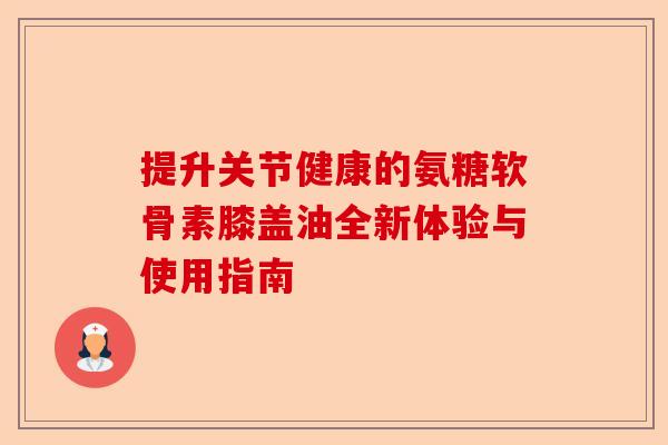 提升关节健康的氨糖软骨素膝盖油全新体验与使用指南 提升关节健康的氨糖软骨素膝盖油全新体验与使用指南