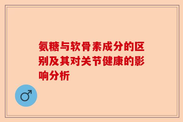 氨糖与软骨素成分的区别及其对关节健康的影响分析