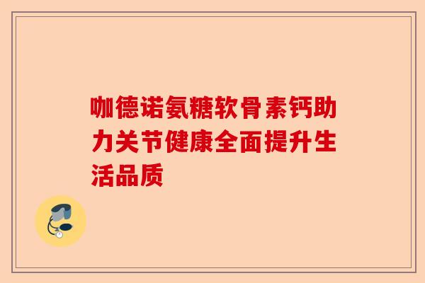 咖德诺氨糖软骨素钙助力关节健康全面提升生活品质