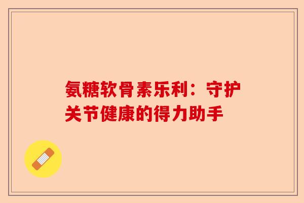 氨糖软骨素乐利：守护关节健康的得力助手