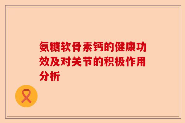 氨糖软骨素钙的健康功效及对关节的积极作用分析